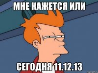 мне кажется или сегодня 11.12.13