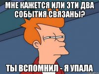 мне кажется или эти два события связаны? ты вспомнил - я упала