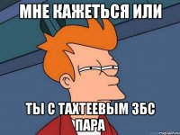 мне кажеться или ты с тахтеевым збс пара