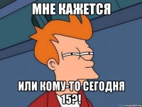 Мне кажется Или кому-то сегодня 15?!