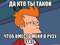 ДА КТО ТЫ ТАКОЙ ЧТОБ ВМЕСТО МЕНЯ В РУЗУ ЕХАТЬ