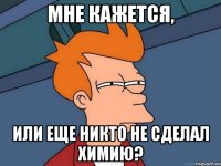 Мне кажется, Или еще никто не сделал химию?