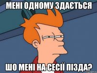 мені одному здається шо мені на сесії ПІЗДА?