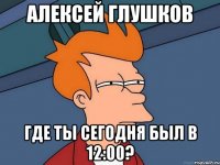 алексей глушков где ты сегодня был в 12:00?