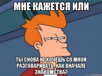 Мне кажется или Ты снова не хочешь со мной разговаривать, как вначале знакомства?