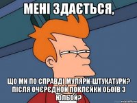 Мені здається, що ми по справді муляри-штукатури? Після очєрєдной поклєйки обоїв з Юльой?