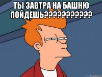 Ты завтра на башню пойдешь??????????? 