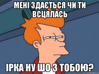 мені здається чи ти всцялась Ірка ну шо з тобою?