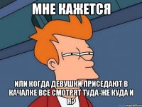 Мне кажется или когда девушки приседают в качалке все смотрят туда-же куда и я?