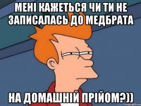 мені кажеться чи ти не записалась до медбрата на домашній прійом?))