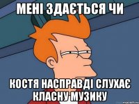 Мені здається чи Костя насправді слухає класну музику