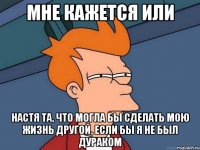 Мне кажется или Настя та, что могла бы сделать мою жизнь другой, если бы я не был дураком