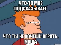 Что-то мне подсказывает что ты не хочешь играть, Маша