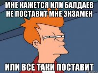 мне кажется или Балдаев не поставит мне экзамен или все таки поставит