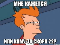 мне кажется или кому-то скоро 22?