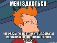 Мені здається, Чи фразу: "не повторяйте це дома", я сприймаю як виклик повторити це????