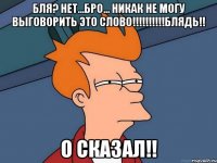 бля? нет...бро... никак не могу выговорить это слово!!!!!!!!!!БЛЯДЬ!! о сказал!!