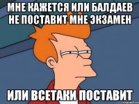 мне кажется или Балдаев не поставит мне экзамен или всетаки поставит