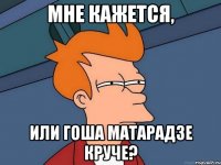 Мне кажется, или Гоша Матарадзе круче?