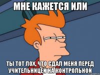 Мне кажется или ты тот лох, что сдал меня перед учительницей на контрольной