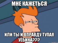 Мне кажеться или ты и вправду тупая уёбина???