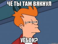 ЧЁ ТЫ ТАМ ВЯКНУЛ УЁБОК?