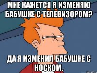 Мне кажется я изменяю бабушке с телевизором? Да я изменил бабушке с носком.