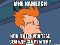 мне кажется или я вернула тебе семьдесят рублей?