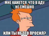 мне кажется, что в аду не смешно или ты не это просил?