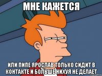 Мне кажется или Пипе Ярослав только сидит в контакте и больше нихуя не делает