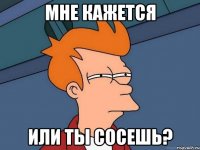 Мне кажется или ты сосешь?