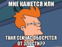 МНЕ КАЖЕТСЯ ИЛИ Таня сейчас обосрется от злости??