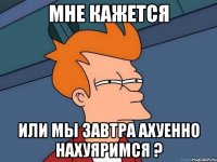 мне кажется или мы завтра ахуенно нахуяримся ?