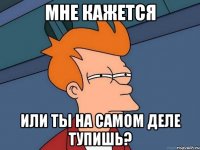 Мне кажется Или ты на самом деле тупишь?