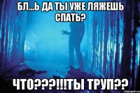 Бл...ь да ты уже ляжешь спать? Что???!!!ты труп??