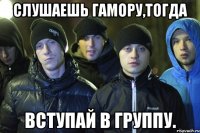 Слушаешь гамору,тогда вступай в группу.