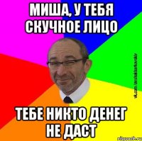 Миша, у тебя скучное лицо тебе никто денег не даст