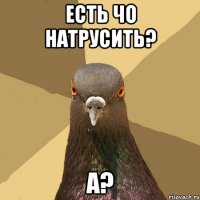 есть чо натрусить? А?