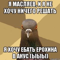 Я Масляев, и я не хочу ничего решать Я хочу ебать Ерохина в анус (ыыы)