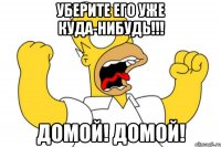 УБЕРИТЕ ЕГО УЖЕ КУДА-НИБУДЬ!!! Домой! Домой!