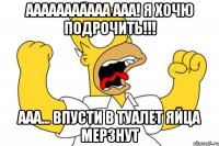 ааааааааааа ааа! я хочю подрочить!!! ааа... впусти в туалет яйца мерзнут