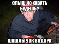 Слыш чо хавать будешь? шашлычок водяра