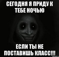 сегодня я приду к тебе ночью если ты не поставишь класс!!!