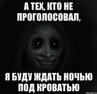 а тех, кто не проголосовал, я буду ждать ночью под кроватью