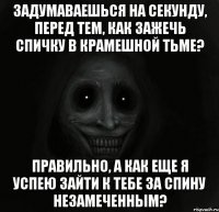 ЗАДУМАВАЕШЬСЯ НА СЕКУНДУ, ПЕРЕД ТЕМ, КАК ЗАЖЕЧЬ СПИЧКУ В КРАМЕШНОЙ ТЬМЕ? ПРАВИЛЬНО, А КАК ЕЩЕ Я УСПЕЮ ЗАЙТИ К ТЕБЕ ЗА СПИНУ НЕЗАМЕЧЕННЫМ?