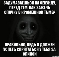 ЗАДУМАВАЕШЬСЯ НА СЕКУНДУ, ПЕРЕД ТЕМ, КАК ЗАЖЕЧЬ СПИЧКУ В КРОМЕШНОЙ ТЬМЕ? ПРАВИЛЬНО, ВЕДЬ Я ДОЛЖЕН УСПЕТЬ СПРЯТАТЬСЯ У ТЕБЯ ЗА СПИНОЙ