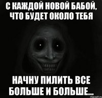 С каждой новой бабой, что будет около тебя начну пилить все больше и больше...