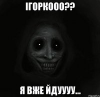 Ігоркооо?? Я вже йдуууу...