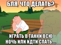 бля, что делать? играть в танки всю ночь или идти спать....