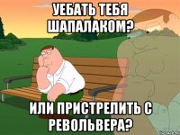 уебать тебя шапалаком? или пристрелить с револьвера?